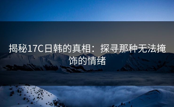 揭秘17C日韩的真相：探寻那种无法掩饰的情绪