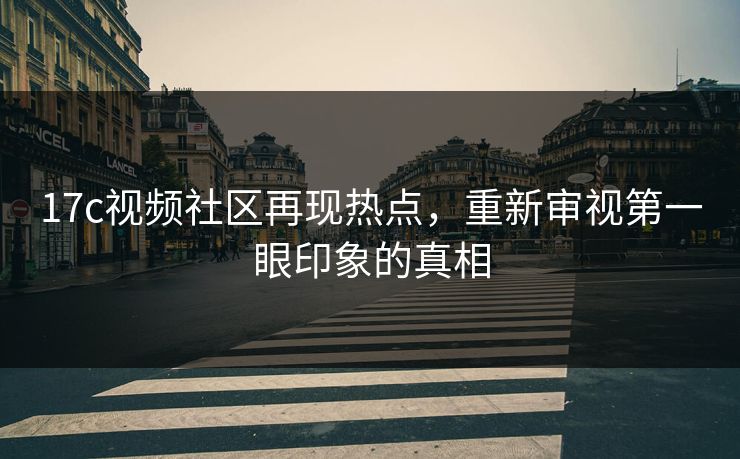 17c视频社区再现热点，重新审视第一眼印象的真相