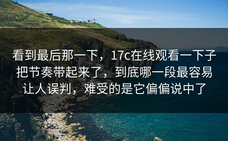 看到最后那一下，17c在线观看一下子把节奏带起来了，到底哪一段最容易让人误判，难受的是它偏偏说中了