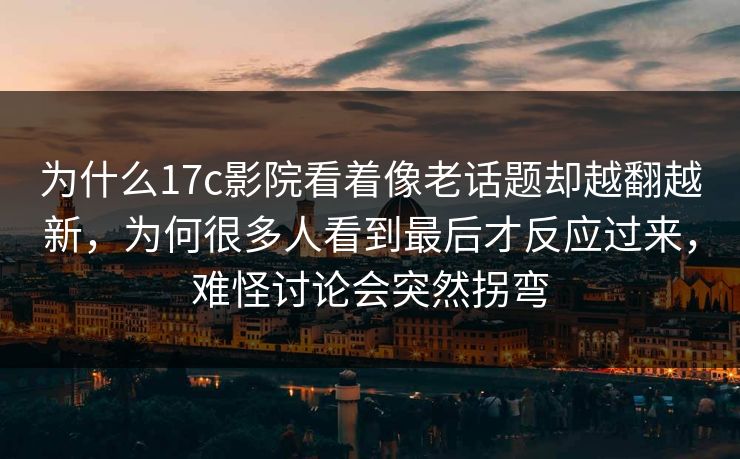 为什么17c影院看着像老话题却越翻越新，为何很多人看到最后才反应过来，难怪讨论会突然拐弯