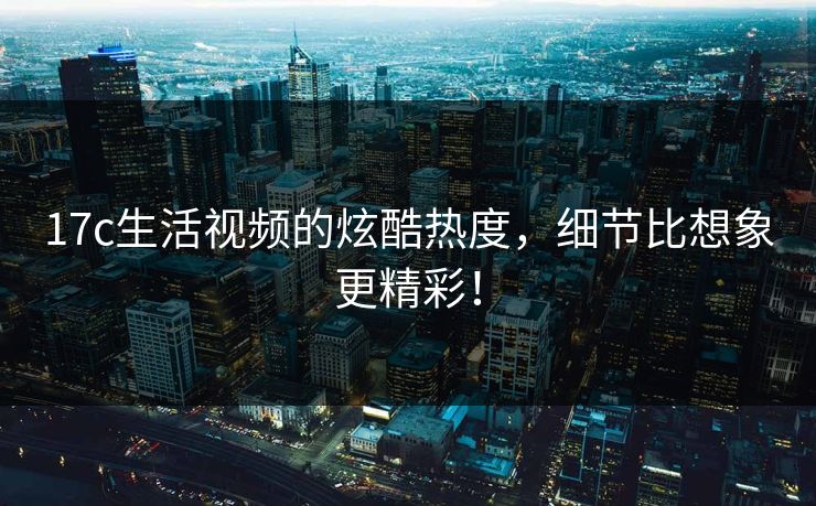 17c生活视频的炫酷热度，细节比想象更精彩！