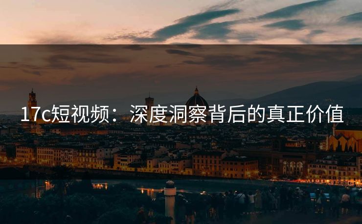 17c短视频：深度洞察背后的真正价值