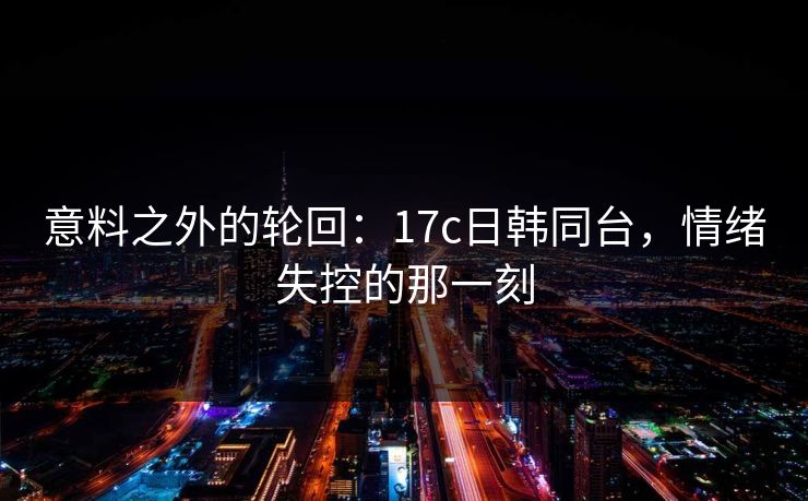 意料之外的轮回:17c日韩同台,情绪失控的那一刻 意料之外的轮回:17c日韩同台,情绪失控的那一刻