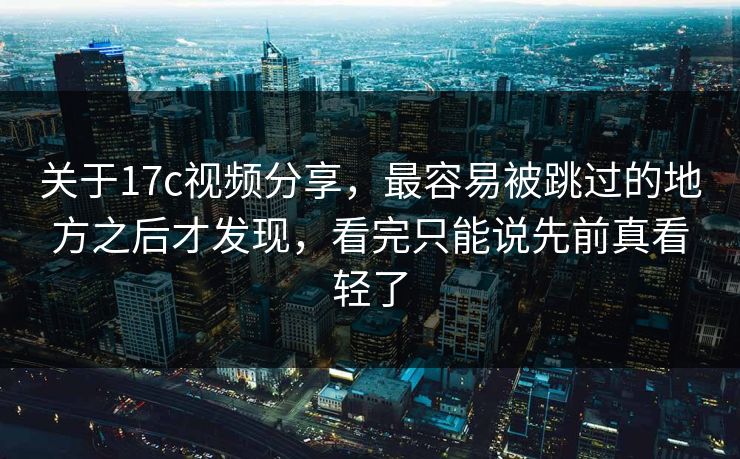 关于17c视频分享，最容易被跳过的地方之后才发现，看完只能说先前真看轻了