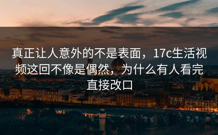 真正让人意外的不是表面，17c生活视频这回不像是偶然，为什么有人看完直接改口