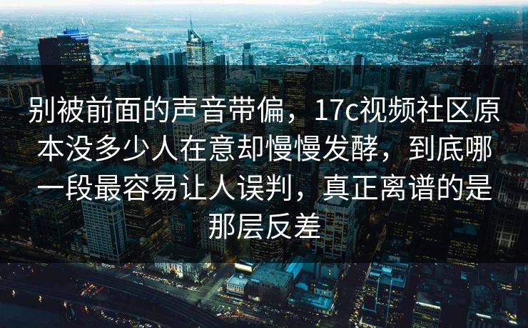 别被前面的声音带偏，17c视频社区原本没多少人在意却慢慢发酵，到底哪一段最容易让人误判，真正离谱的是那层反差