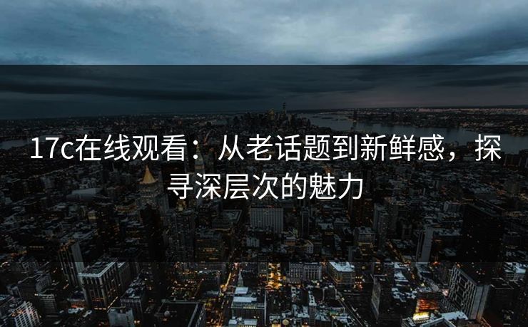 17c在线观看：从老话题到新鲜感，探寻深层次的魅力