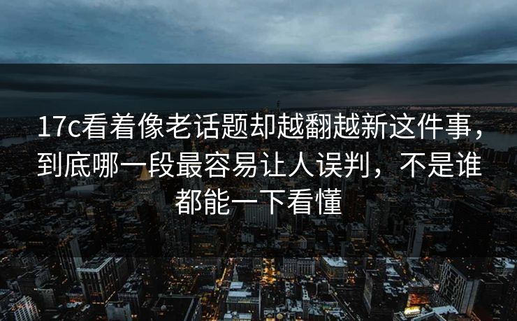 17c看着像老话题却越翻越新这件事，到底哪一段最容易让人误判，不是谁都能一下看懂