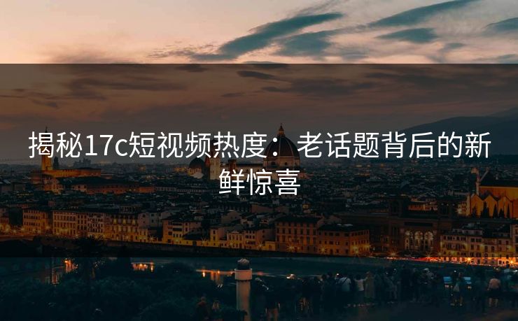 揭秘17c短视频热度：老话题背后的新鲜惊喜