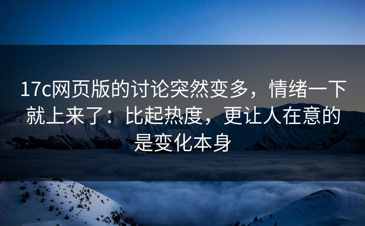 17c网页版的讨论突然变多，情绪一下就上来了：比起热度，更让人在意的是变化本身
