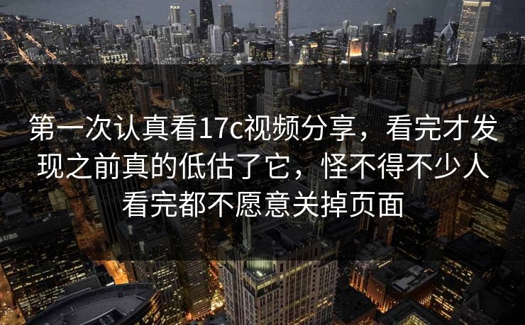 第一次认真看17c视频分享，看完才发现之前真的低估了它，怪不得不少人看完都不愿意关掉页面
