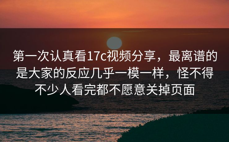 第一次认真看17c视频分享，最离谱的是大家的反应几乎一模一样，怪不得不少人看完都不愿意关掉页面