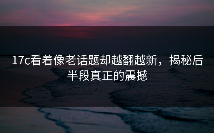 17c看着像老话题却越翻越新，揭秘后半段真正的震撼