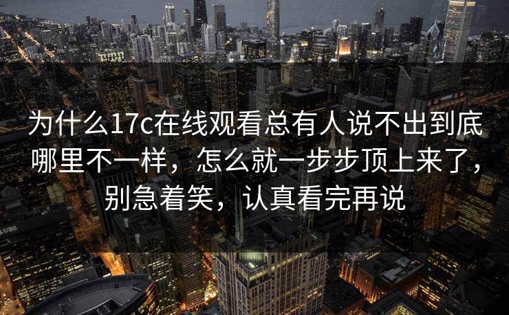 为什么17c在线观看总有人说不出到底哪里不一样，怎么就一步步顶上来了，别急着笑，认真看完再说