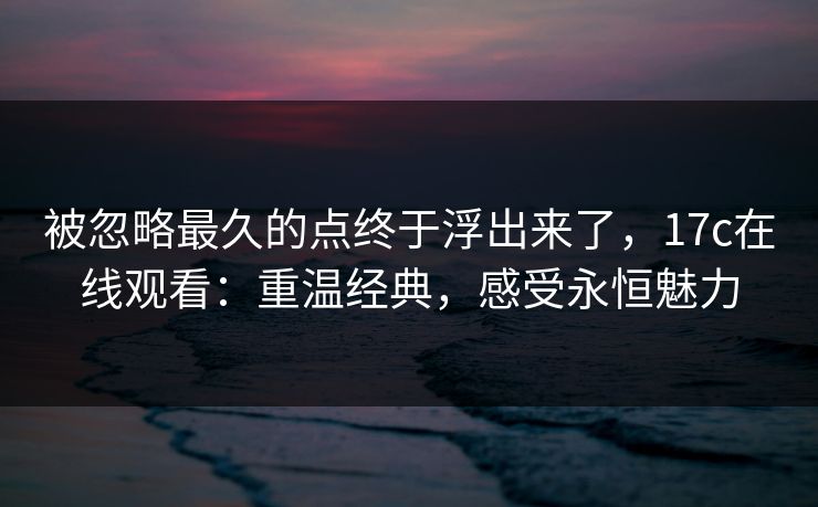 被忽略最久的点终于浮出来了，17c在线观看：重温经典，感受永恒魅力