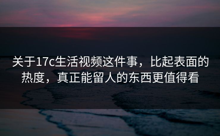 关于17c生活视频这件事，比起表面的热度，真正能留人的东西更值得看