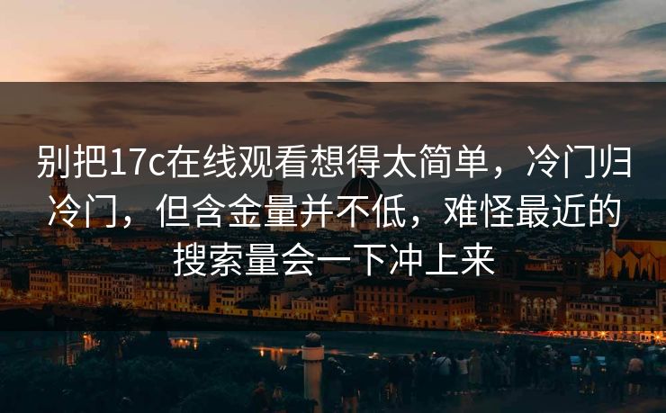 别把17c在线观看想得太简单，冷门归冷门，但含金量并不低，难怪最近的搜索量会一下冲上来