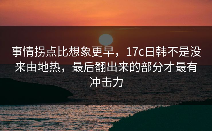 事情拐点比想象更早，17c日韩不是没来由地热，最后翻出来的部分才最有冲击力