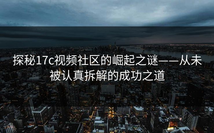 探秘17c视频社区的崛起之谜——从未被认真拆解的成功之道