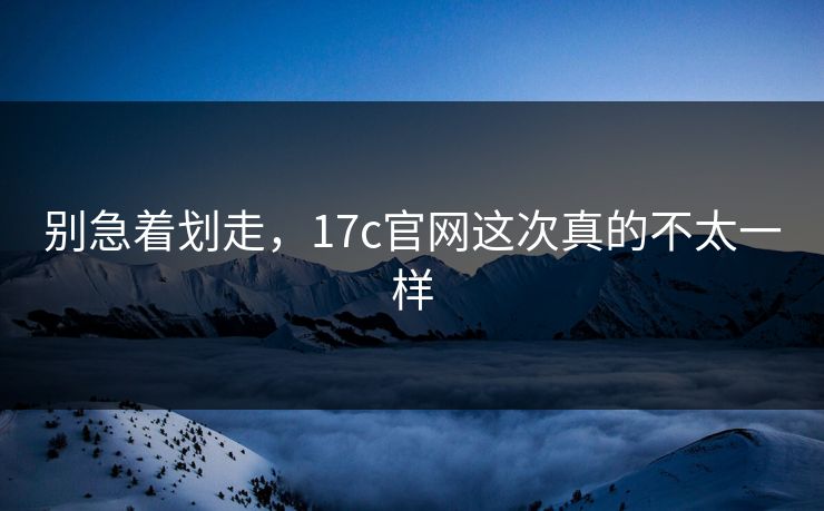 别急着划走，17c官网这次真的不太一样