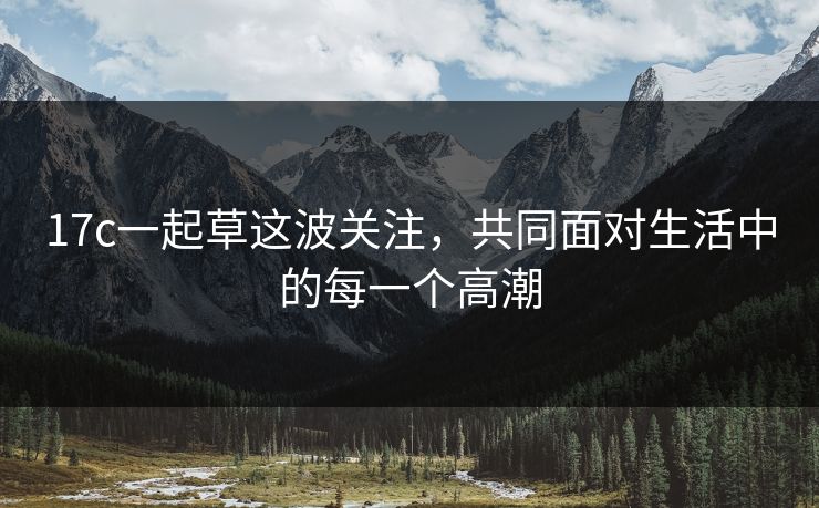 17c一起草这波关注，共同面对生活中的每一个高潮