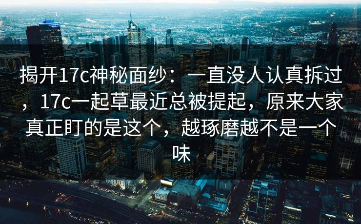 揭开17c神秘面纱：一直没人认真拆过，17c一起草最近总被提起，原来大家真正盯的是这个，越琢磨越不是一个味