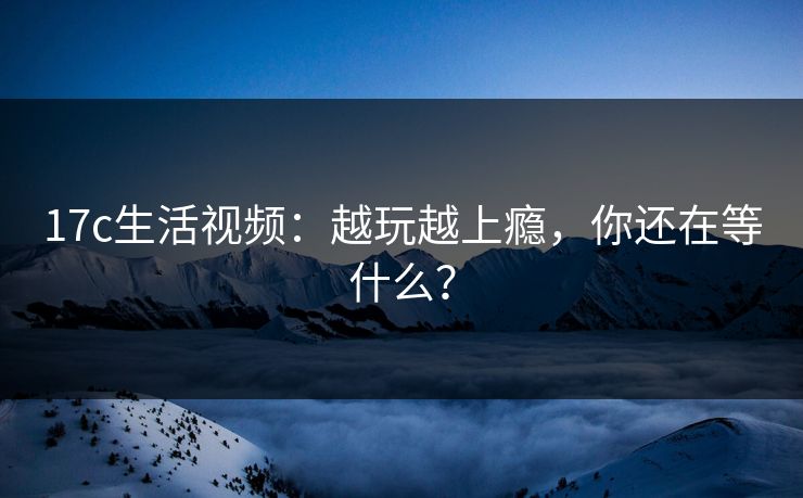 17c生活视频：越玩越上瘾，你还在等什么？