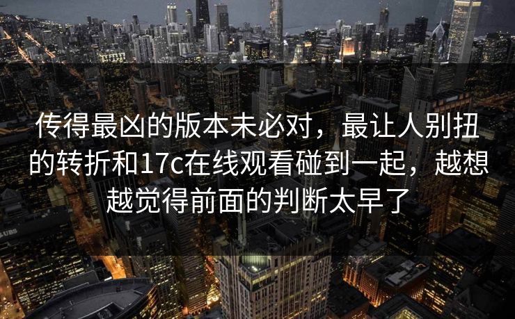 传得最凶的版本未必对，最让人别扭的转折和17c在线观看碰到一起，越想越觉得前面的判断太早了