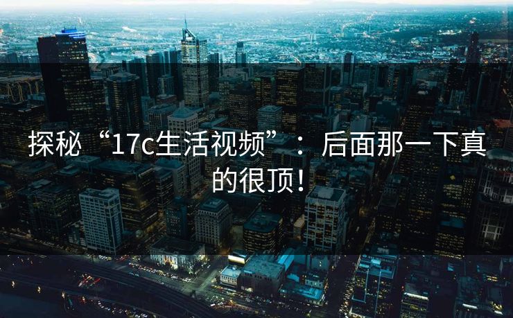 探秘“17c生活视频”：后面那一下真的很顶！