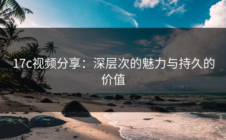 17c视频分享：深层次的魅力与持久的价值