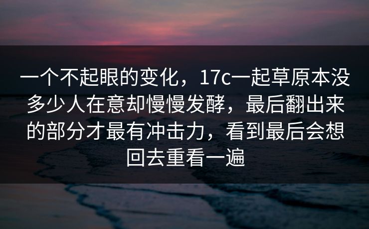 一个不起眼的变化，17c一起草原本没多少人在意却慢慢发酵，最后翻出来的部分才最有冲击力，看到最后会想回去重看一遍