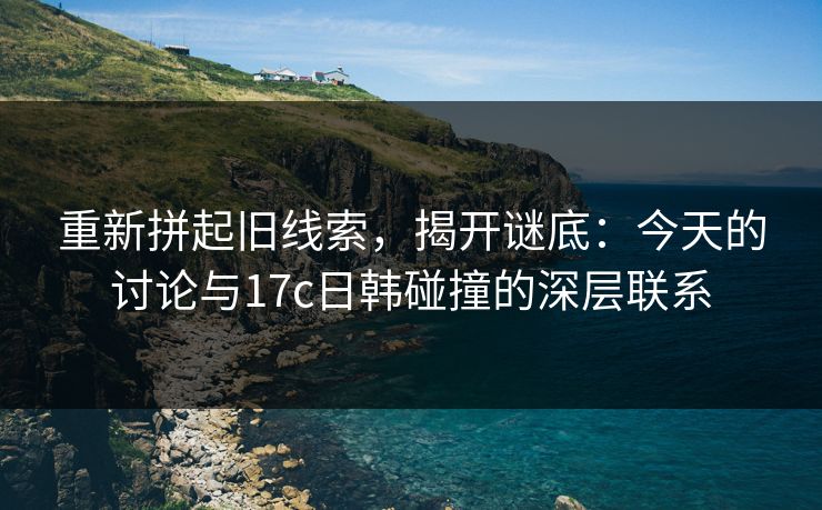 重新拼起旧线索，揭开谜底：今天的讨论与17c日韩碰撞的深层联系