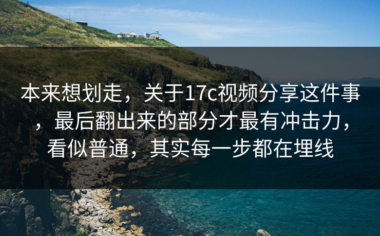 本来想划走，关于17c视频分享这件事，最后翻出来的部分才最有冲击力，看似普通，其实每一步都在埋线