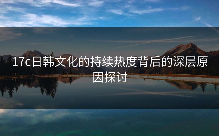17c日韩文化的持续热度背后的深层原因探讨