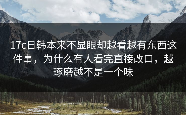 17c日韩本来不显眼却越看越有东西这件事，为什么有人看完直接改口，越琢磨越不是一个味