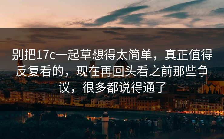 别把17c一起草想得太简单，真正值得反复看的，现在再回头看之前那些争议，很多都说得通了