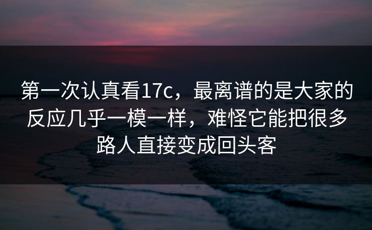 第一次认真看17c，最离谱的是大家的反应几乎一模一样，难怪它能把很多路人直接变成回头客