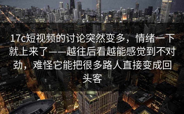 17c短视频的讨论突然变多，情绪一下就上来了——越往后看越能感觉到不对劲，难怪它能把很多路人直接变成回头客
