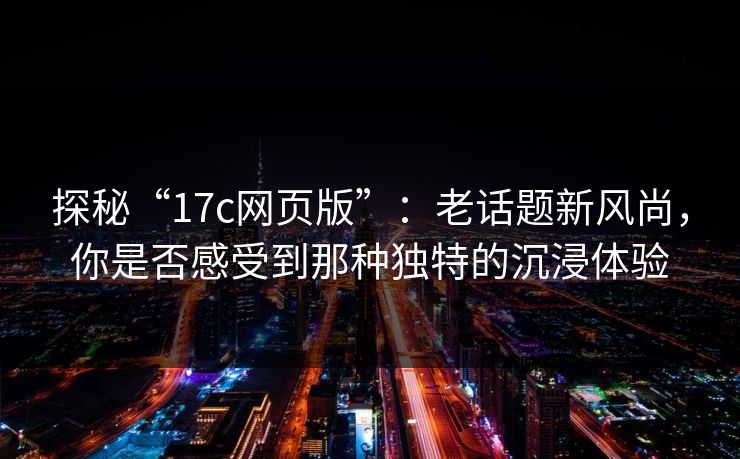 探秘“17c网页版”：老话题新风尚，你是否感受到那种独特的沉浸体验