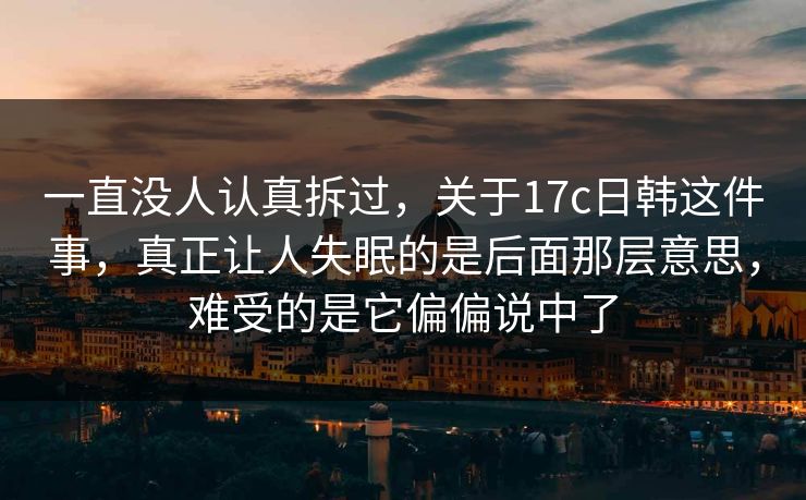 一直没人认真拆过，关于17c日韩这件事，真正让人失眠的是后面那层意思，难受的是它偏偏说中了