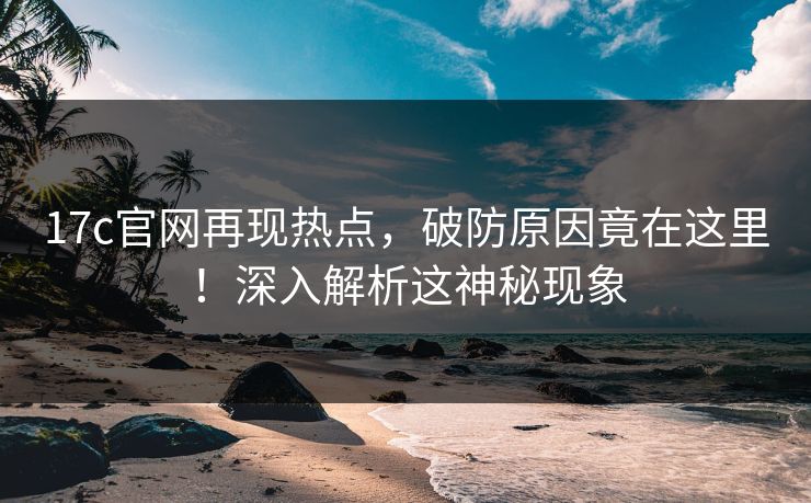17c官网再现热点，破防原因竟在这里！深入解析这神秘现象