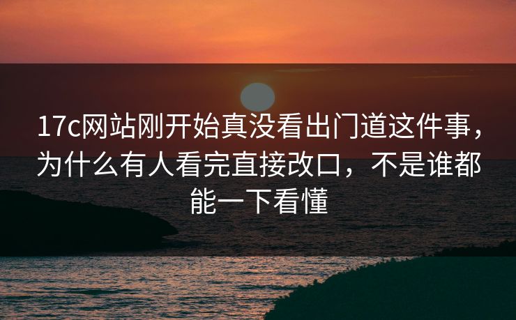 17c网站刚开始真没看出门道这件事，为什么有人看完直接改口，不是谁都能一下看懂