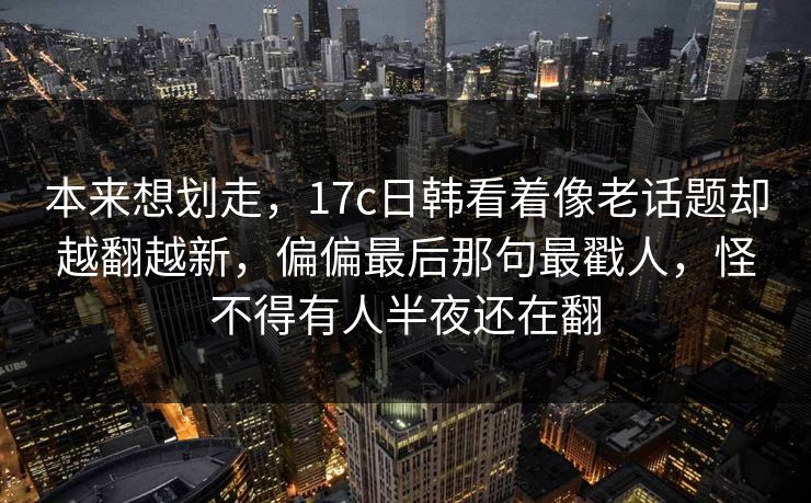 本来想划走，17c日韩看着像老话题却越翻越新，偏偏最后那句最戳人，怪不得有人半夜还在翻