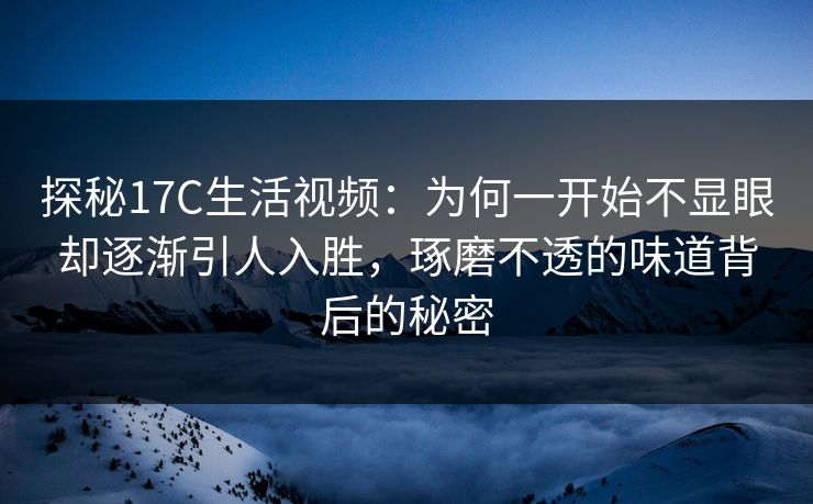探秘17C生活视频：为何一开始不显眼却逐渐引人入胜，琢磨不透的味道背后的秘密