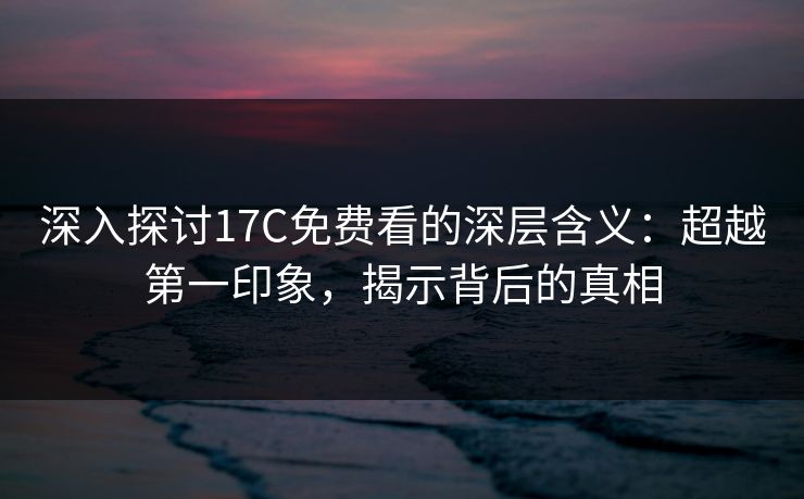 深入探讨17C免费看的深层含义：超越第一印象，揭示背后的真相