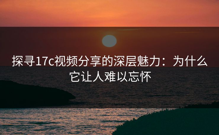 探寻17c视频分享的深层魅力：为什么它让人难以忘怀