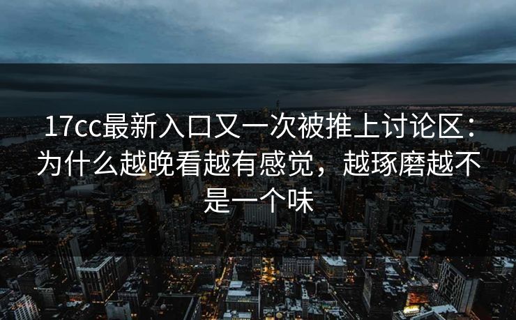 17cc最新入口又一次被推上讨论区：为什么越晚看越有感觉，越琢磨越不是一个味