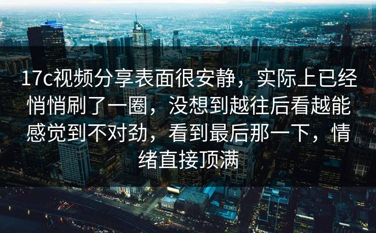 17c视频分享表面很安静,实际上已经悄悄刷了一圈,没想到越往后看越能感觉到不对劲,看到最后那一下,情绪直接顶满 17c视频分享表面很安静,实际上已经悄悄刷了一圈,没想到越往后看越能感觉到不对劲,看到最后那一下,情绪直接顶满