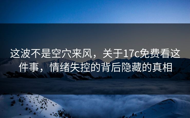 这波不是空穴来风，关于17c免费看这件事，情绪失控的背后隐藏的真相