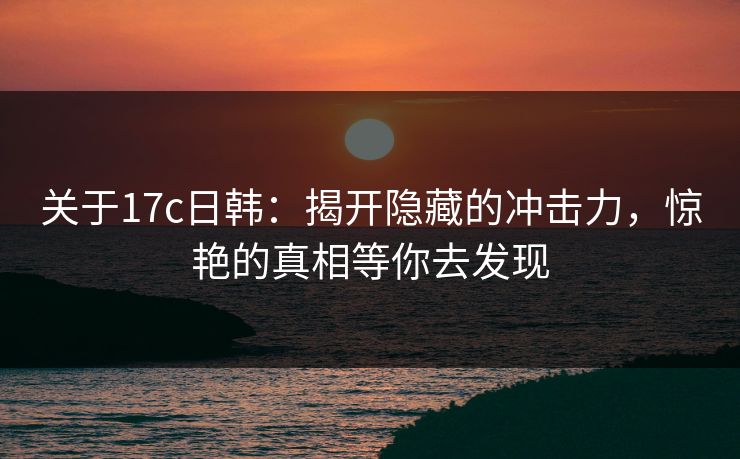 关于17c日韩：揭开隐藏的冲击力，惊艳的真相等你去发现